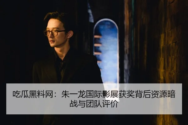 吃瓜黑料网：朱一龙国际影展获奖背后资源暗战与团队评价