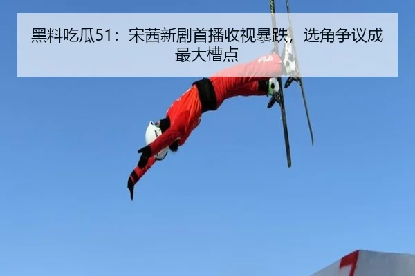 黑料吃瓜51：宋茜新剧首播收视暴跌，选角争议成最大槽点