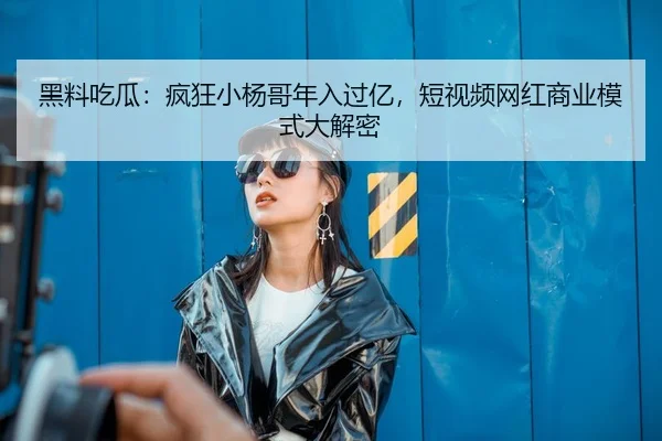 黑料吃瓜：疯狂小杨哥年入过亿，短视频网红商业模式大解密