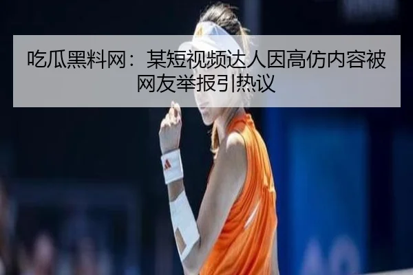 吃瓜黑料网：某短视频达人因高仿内容被网友举报引热议