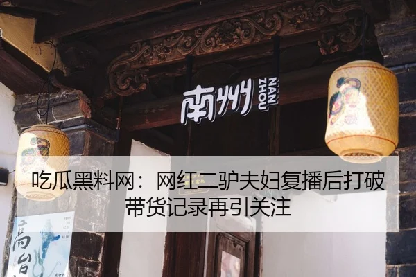 吃瓜黑料网：网红二驴夫妇复播后打破带货记录再引关注