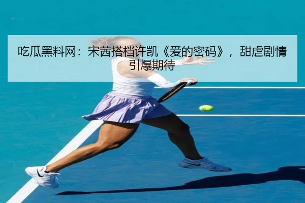 吃瓜黑料网：宋茜搭档许凯《爱的密码》，甜虐剧情引爆期待